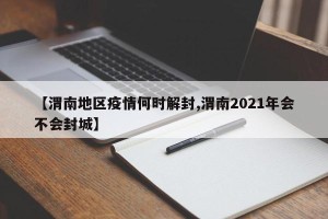 【渭南地区疫情何时解封,渭南2021年会不会封城】