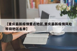 【重庆最新疫情重点地区,重庆最新疫情风险等级地区名单】