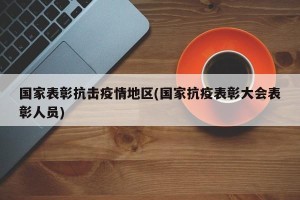 国家表彰抗击疫情地区(国家抗疫表彰大会表彰人员)