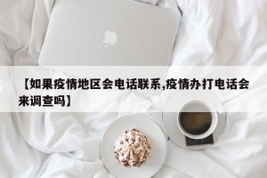 【如果疫情地区会电话联系,疫情办打电话会来调查吗】