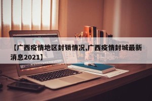 【广西疫情地区封锁情况,广西疫情封城最新消息2021】