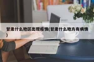 甘肃什么地区出现疫情(甘肃什么地方有病情)