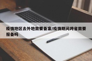 疫情地区去外地需要备案/疫情期间跨省需要报备吗