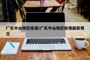 广东中山地区疫情/广东中山地区疫情最新情况