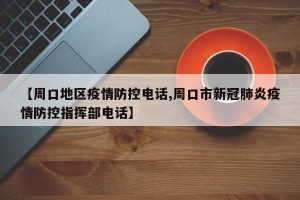 【周口地区疫情防控电话,周口市新冠肺炎疫情防控指挥部电话】