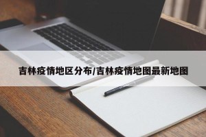 吉林疫情地区分布/吉林疫情地图最新地图