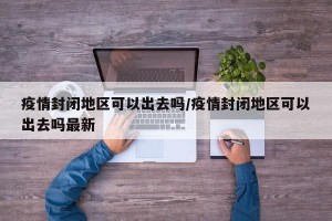 疫情封闭地区可以出去吗/疫情封闭地区可以出去吗最新