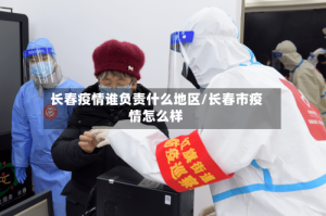 长春疫情谁负责什么地区/长春市疫情怎么样