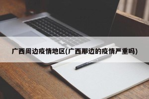 广西周边疫情地区(广西那边的疫情严重吗)