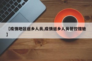 【疫情地区返乡人员,疫情返乡人员管控措施】