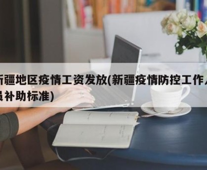 新疆地区疫情工资发放(新疆疫情防控工作人员补助标准)