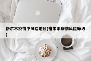 格尔木疫情中风险地区(格尔木疫情风险等级)