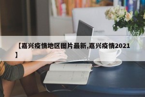 【嘉兴疫情地区图片最新,嘉兴疫情2021】