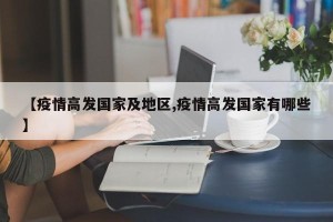 【疫情高发国家及地区,疫情高发国家有哪些】