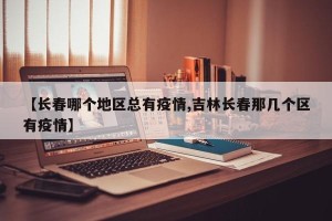 【长春哪个地区总有疫情,吉林长春那几个区有疫情】