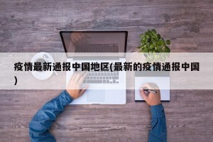 疫情最新通报中国地区(最新的疫情通报中国)