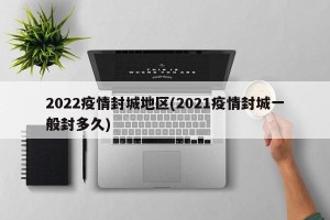 2022疫情封城地区(2021疫情封城一般封多久)