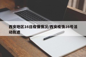 西安地区16日疫情情况/西安疫情16号活动轨迹
