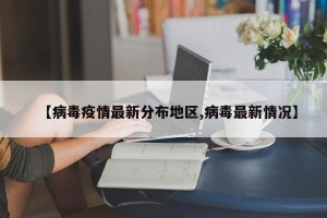 【病毒疫情最新分布地区,病毒最新情况】