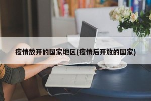 疫情放开的国家地区(疫情后开放的国家)