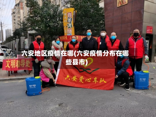 六安地区疫情在哪(六安疫情分布在哪些县市)-第1张图片