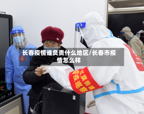 长春疫情谁负责什么地区/长春市疫情怎么样-第1张图片